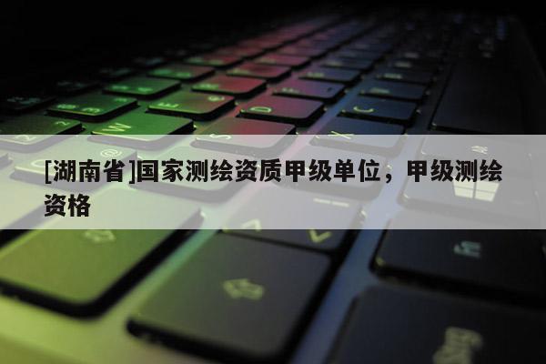 [湖南省]國家測繪資質甲級單位，甲級測繪資格
