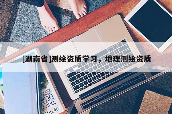 [湖南省]測繪資質學習，地理測繪資質