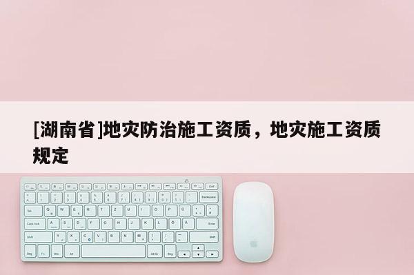 [湖南省]地災(zāi)防治施工資質(zhì)，地災(zāi)施工資質(zhì)規(guī)定