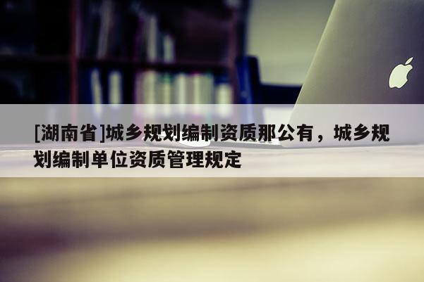 [湖南省]城鄉規劃編制資質那公有，城鄉規劃編制單位資質管理規定