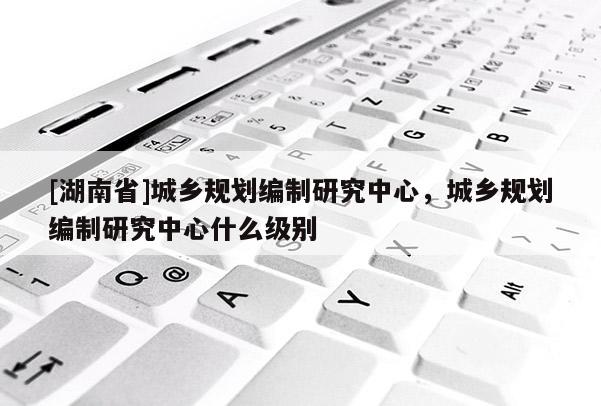[湖南省]城鄉規劃編制研究中心，城鄉規劃編制研究中心什么級別