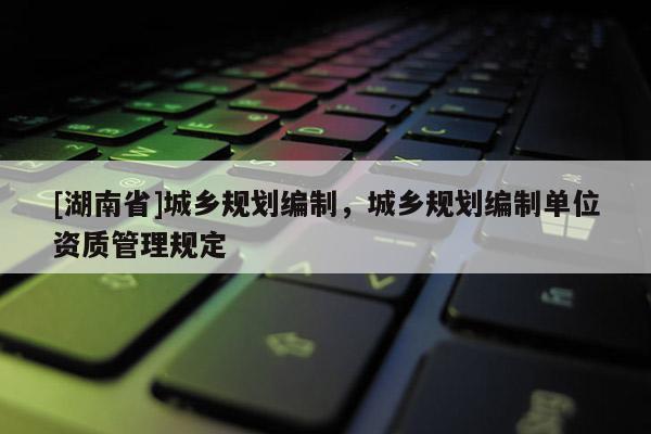 [湖南省]城鄉規劃編制，城鄉規劃編制單位資質管理規定