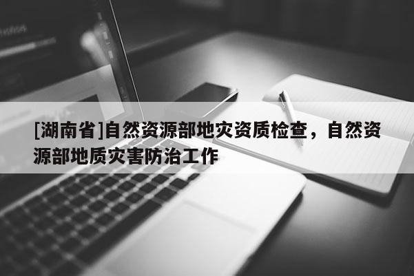 [湖南省]自然資源部地災(zāi)資質(zhì)檢查，自然資源部地質(zhì)災(zāi)害防治工作