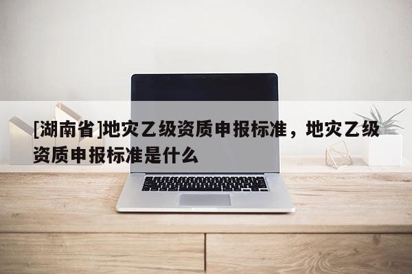 [湖南省]地災(zāi)乙級資質(zhì)申報標準，地災(zāi)乙級資質(zhì)申報標準是什么