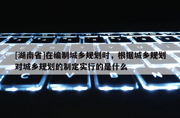 [湖南省]在編制城鄉規劃時，根據城鄉規劃對城鄉規劃的制定實行的是什么