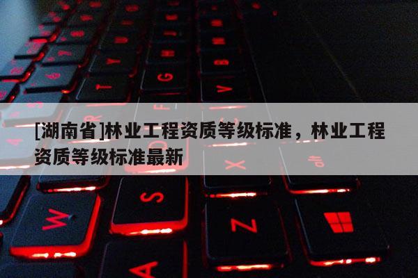 [湖南省]林業工程資質等級標準，林業工程資質等級標準最新