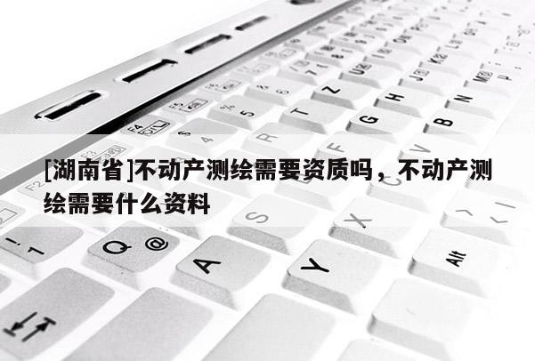 [湖南省]不動產測繪需要資質嗎，不動產測繪需要什么資料