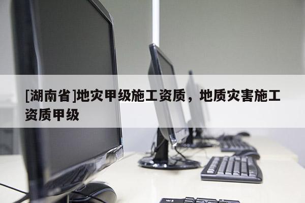 [湖南省]地災甲級施工資質，地質災害施工資質甲級