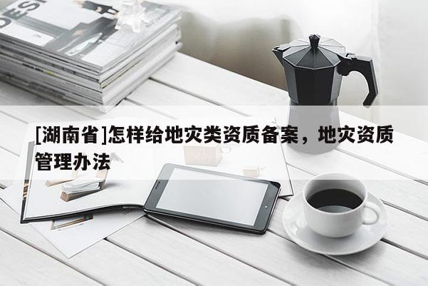 [湖南省]怎樣給地災類資質備案，地災資質管理辦法