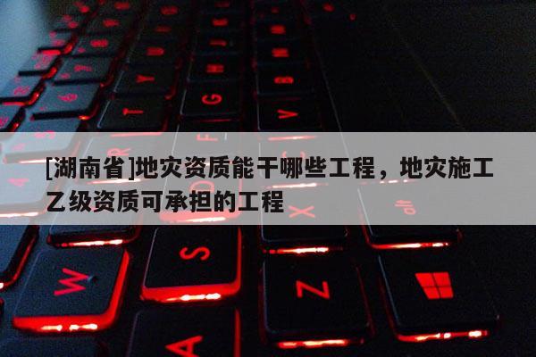 [湖南省]地災(zāi)資質(zhì)能干哪些工程，地災(zāi)施工乙級(jí)資質(zhì)可承擔(dān)的工程