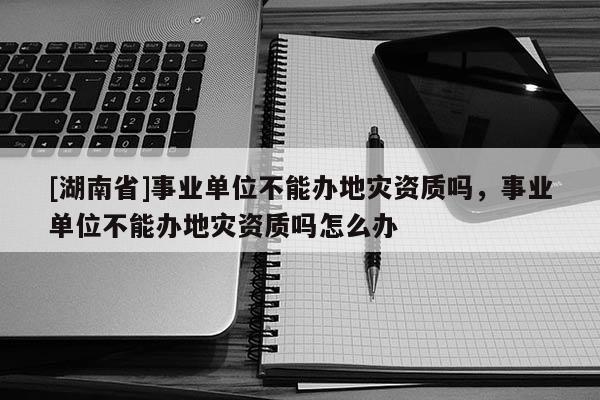 [湖南省]事業單位不能辦地災資質嗎，事業單位不能辦地災資質嗎怎么辦