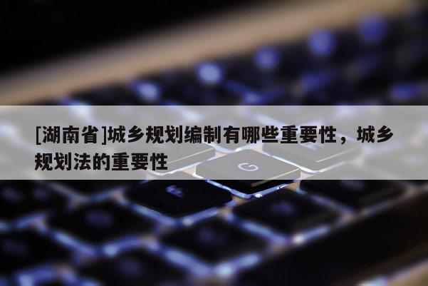 [湖南省]城鄉規劃編制有哪些重要性，城鄉規劃法的重要性
