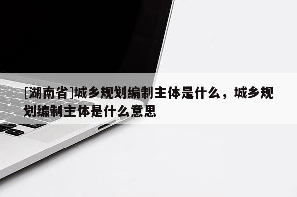 [湖南省]城鄉規劃編制主體是什么，城鄉規劃編制主體是什么意思