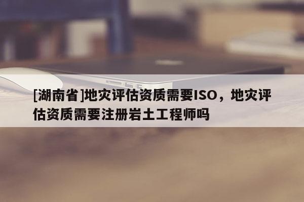 [湖南省]地災評估資質需要ISO，地災評估資質需要注冊巖土工程師嗎