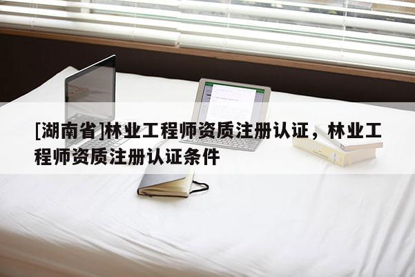 [湖南省]林業工程師資質注冊認證，林業工程師資質注冊認證條件