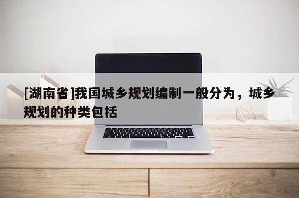 [湖南省]我國城鄉規劃編制一般分為，城鄉規劃的種類包括