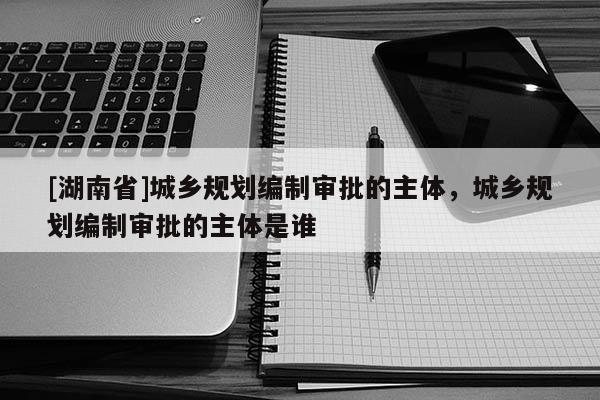 [湖南省]城鄉規劃編制審批的主體，城鄉規劃編制審批的主體是誰