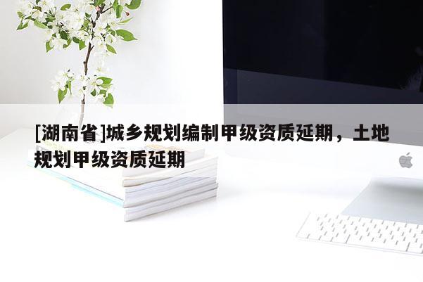 [湖南省]城鄉規劃編制甲級資質延期，土地規劃甲級資質延期