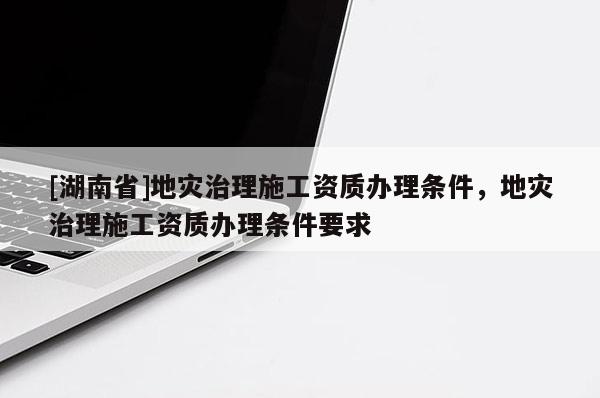 [湖南省]地災治理施工資質辦理條件，地災治理施工資質辦理條件要求