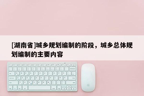[湖南省]城鄉規劃編制的階段，城鄉總體規劃編制的主要內容