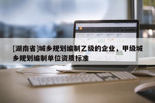 [湖南省]城鄉規劃編制乙級的企業，甲級城鄉規劃編制單位資質標準