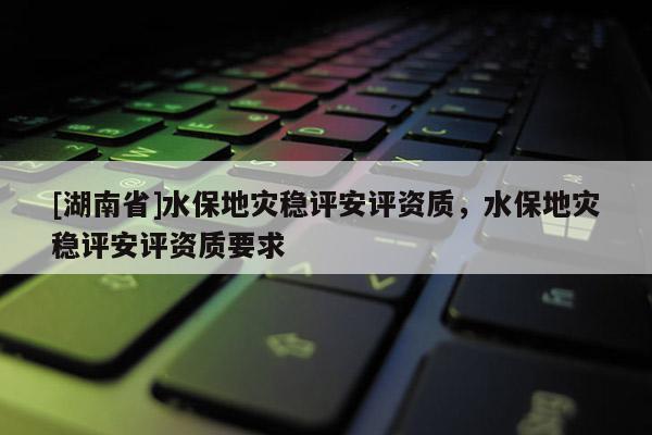 [湖南省]水保地災穩評安評資質，水保地災穩評安評資質要求