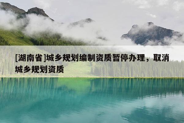 [湖南省]城鄉規劃編制資質暫停辦理，取消城鄉規劃資質