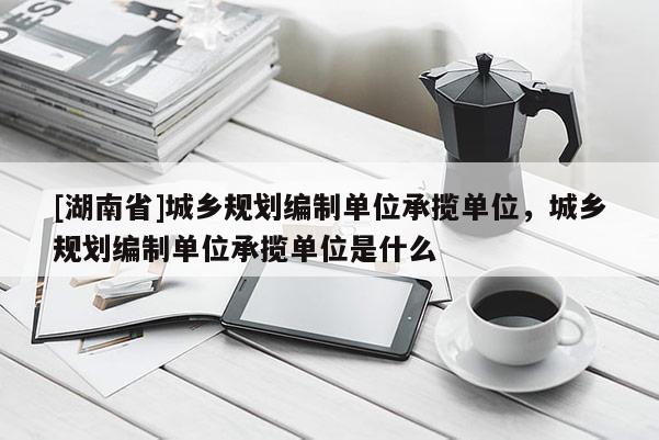 [湖南省]城鄉規劃編制單位承攬單位，城鄉規劃編制單位承攬單位是什么