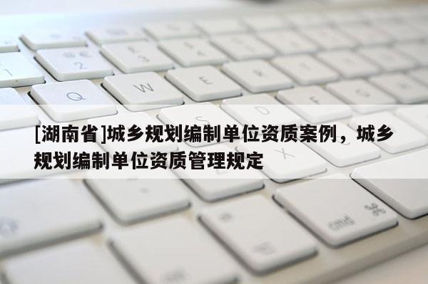 [湖南省]城鄉規劃編制單位資質案例，城鄉規劃編制單位資質管理規定