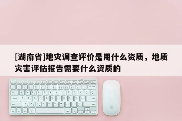 [湖南省]地災調查評價是用什么資質，地質災害評估報告需要什么資質的