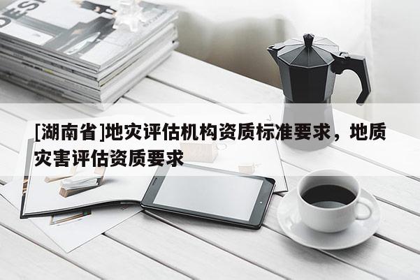 [湖南省]地災評估機構資質標準要求，地質災害評估資質要求