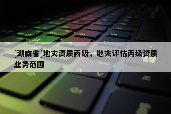 [湖南省]地災資質丙級，地災評估丙級資質業(yè)務范圍