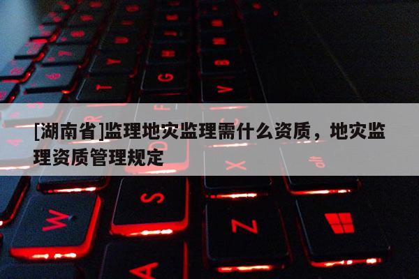 [湖南省]監(jiān)理地災(zāi)監(jiān)理需什么資質(zhì)，地災(zāi)監(jiān)理資質(zhì)管理規(guī)定