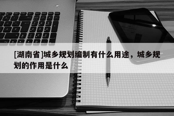 [湖南省]城鄉規劃編制有什么用途，城鄉規劃的作用是什么