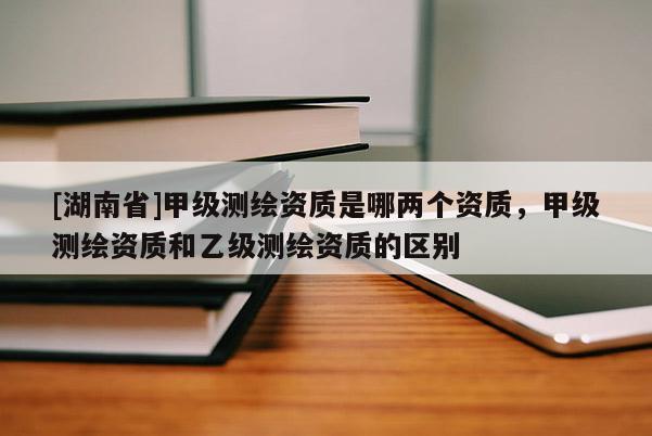 [湖南省]甲級測繪資質是哪兩個資質，甲級測繪資質和乙級測繪資質的區別