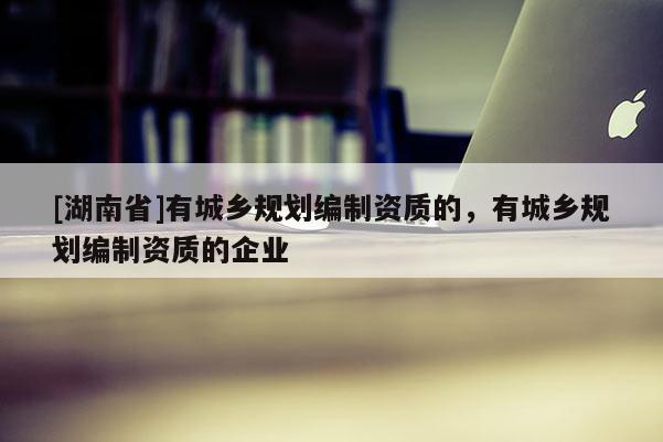 [湖南省]有城鄉規劃編制資質的，有城鄉規劃編制資質的企業