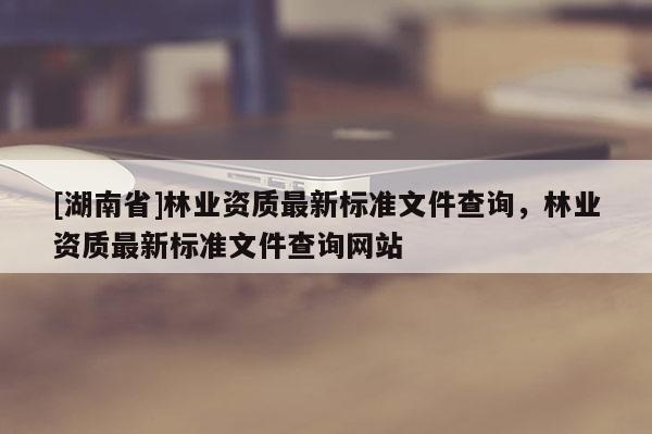 [湖南省]林業資質最新標準文件查詢，林業資質最新標準文件查詢網站