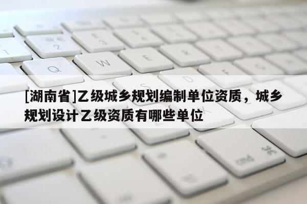 [湖南省]乙級城鄉規劃編制單位資質，城鄉規劃設計乙級資質有哪些單位