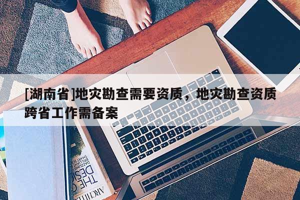 [湖南省]地災勘查需要資質，地災勘查資質跨省工作需備案