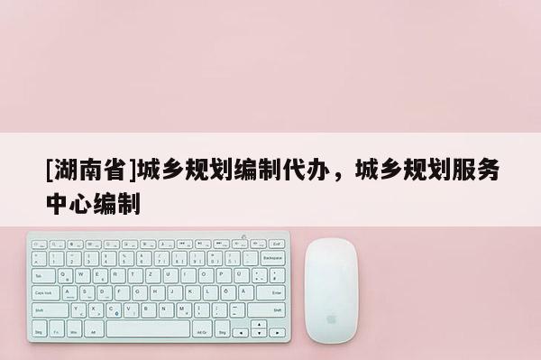 [湖南省]城鄉規劃編制代辦，城鄉規劃服務中心編制