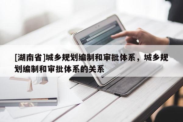 [湖南省]城鄉規劃編制和審批體系，城鄉規劃編制和審批體系的關系