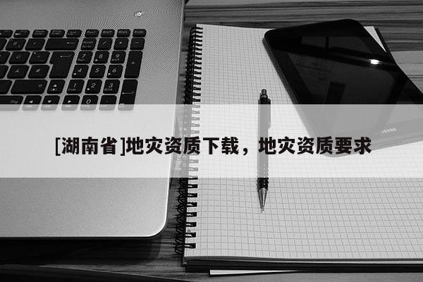 [湖南省]地災(zāi)資質(zhì)下載，地災(zāi)資質(zhì)要求