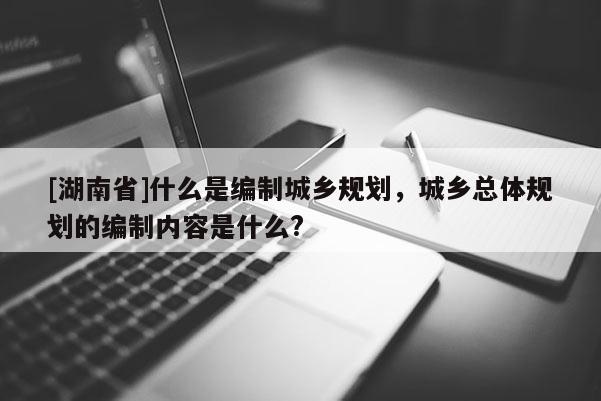 [湖南省]什么是編制城鄉規劃，城鄉總體規劃的編制內容是什么?