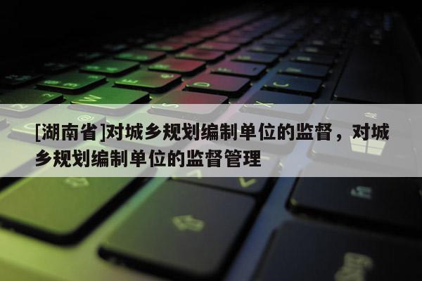 [湖南省]對城鄉規劃編制單位的監督，對城鄉規劃編制單位的監督管理