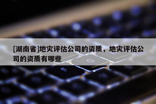 [湖南省]地災評估公司的資質，地災評估公司的資質有哪些