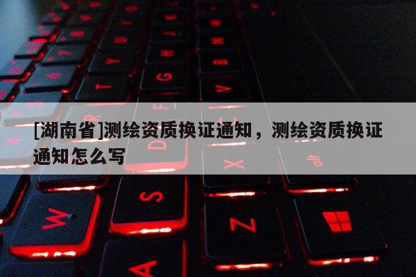 [湖南省]測繪資質(zhì)換證通知，測繪資質(zhì)換證通知怎么寫