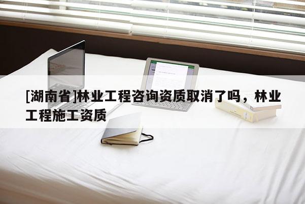 [湖南省]林業工程咨詢資質取消了嗎，林業工程施工資質
