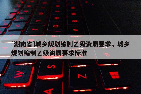 [湖南省]城鄉規劃編制乙級資質要求，城鄉規劃編制乙級資質要求標準