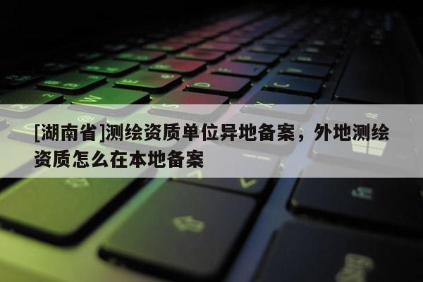 [湖南省]測繪資質單位異地備案，外地測繪資質怎么在本地備案