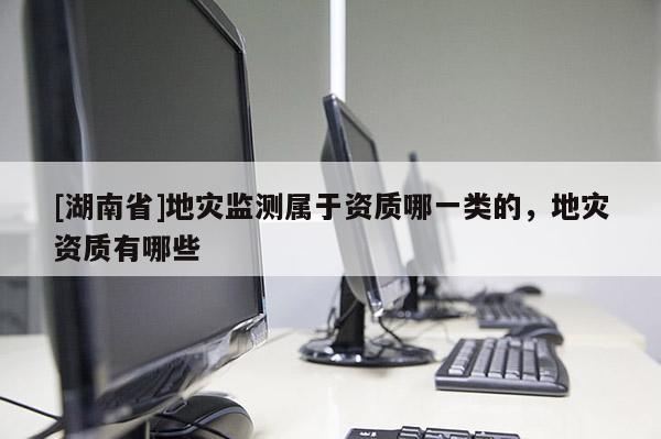 [湖南省]地災監測屬于資質哪一類的，地災資質有哪些
